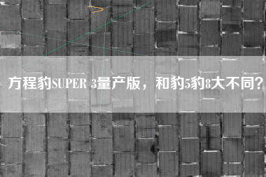 方程豹SUPER 3量产版，和豹5豹8大不同？