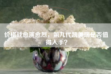 价格战愈演愈烈，第九代凯美瑞是否值得入手？