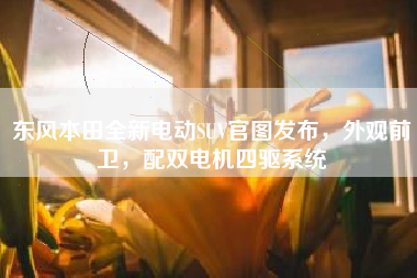 东风本田全新电动SUV官图发布，外观前卫，配双电机四驱系统