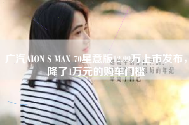广汽AION S MAX 70星意版12.99万上市发布，降了1万元的购车门槛