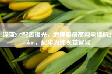 深蓝S07配置曝光，增程版最高纯电续航285km，配华为纯视觉智驾
