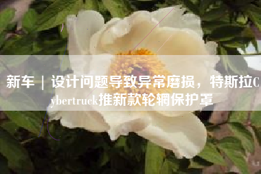 新车 | 设计问题导致异常磨损，特斯拉Cybertruck推新款轮辋保护罩