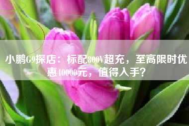 小鹏G9探店：标配800V超充，至高限时优惠40000元，值得入手？