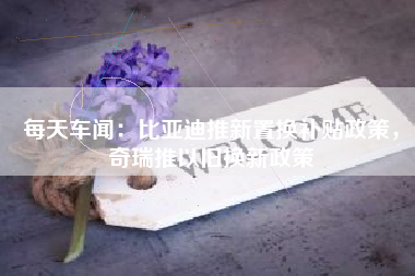 每天车闻：比亚迪推新置换补贴政策，奇瑞推以旧换新政策