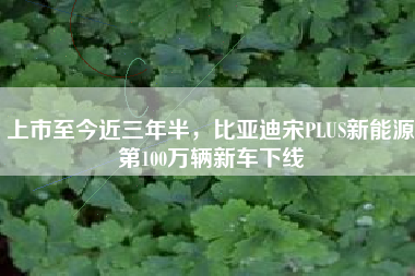 上市至今近三年半，比亚迪宋PLUS新能源第100万辆新车下线
