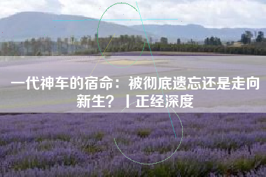 一代神车的宿命：被彻底遗忘还是走向新生？丨正经深度