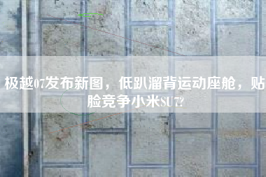 极越07发布新图，低趴溜背运动座舱，贴脸竞争小米SU7?
