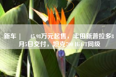 新车 |  45.98万元起售，丰田新普拉多8月5日交付，坦克700 Hi4-T同级