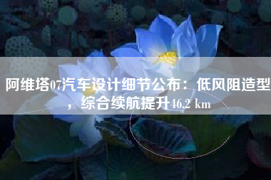 阿维塔07汽车设计细节公布：低风阻造型，综合续航提升46.2 km