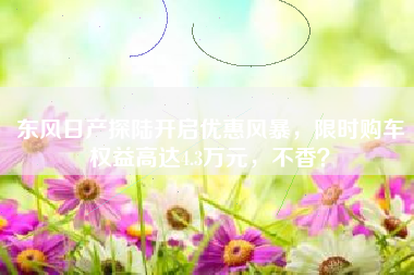 东风日产探陆开启优惠风暴，限时购车权益高达4.3万元，不香？