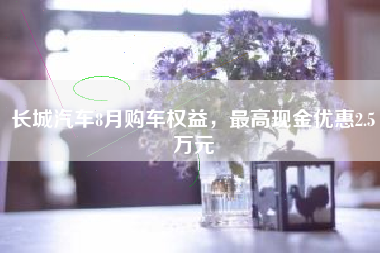 长城汽车8月购车权益，最高现金优惠2.5万元