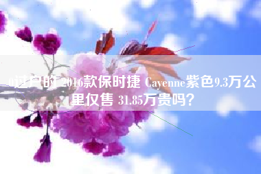 0过户的 2016款保时捷 Cayenne紫色9.3万公里仅售 31.85万贵吗？