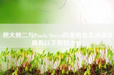 熊大熊二与Panda Queen的重磅出击冰淇淋具有以下独特之处：