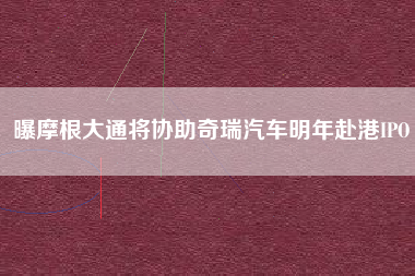 曝摩根大通将协助奇瑞汽车明年赴港IPO