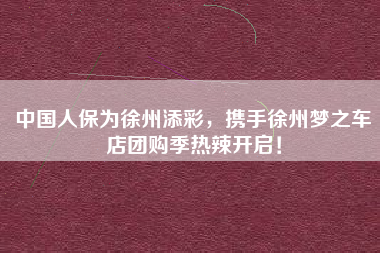 中国人保为徐州添彩，携手徐州梦之车店团购季热辣开启！